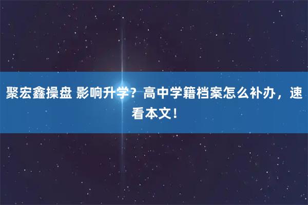 聚宏鑫操盘 影响升学？高中学籍档案怎么补办，速看本文！