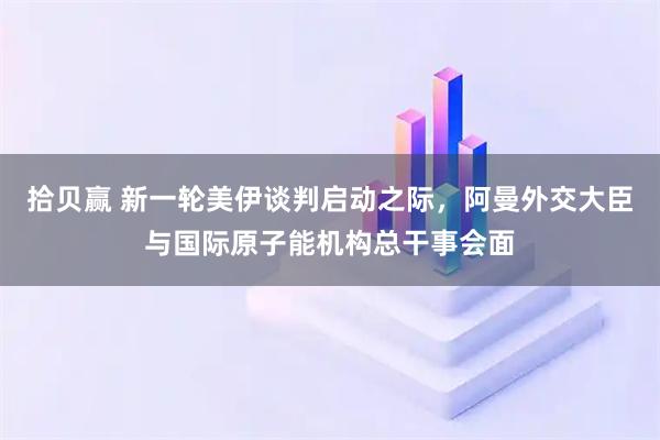 拾贝赢 新一轮美伊谈判启动之际，阿曼外交大臣与国际原子能机构总干事会面
