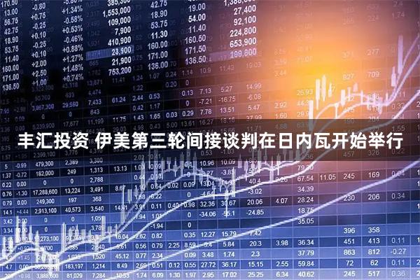 丰汇投资 伊美第三轮间接谈判在日内瓦开始举行