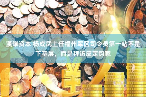 漢崋资本 杨成武上任福州军区司令员第一站不是下基层，而是拜访皮定钧家