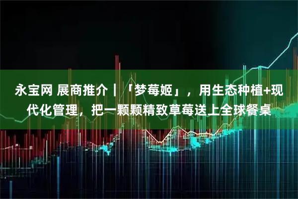 永宝网 展商推介｜「梦莓姬」，用生态种植+现代化管理，把一颗颗精致草莓送上全球餐桌