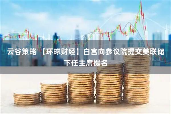 云谷策略 【环球财经】白宫向参议院提交美联储下任主席提名