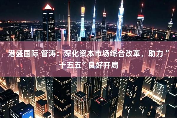 港盛国际 管涛：深化资本市场综合改革，助力“十五五”良好开局