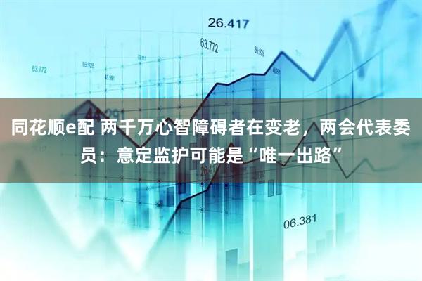 同花顺e配 两千万心智障碍者在变老，两会代表委员：意定监护可能是“唯一出路”