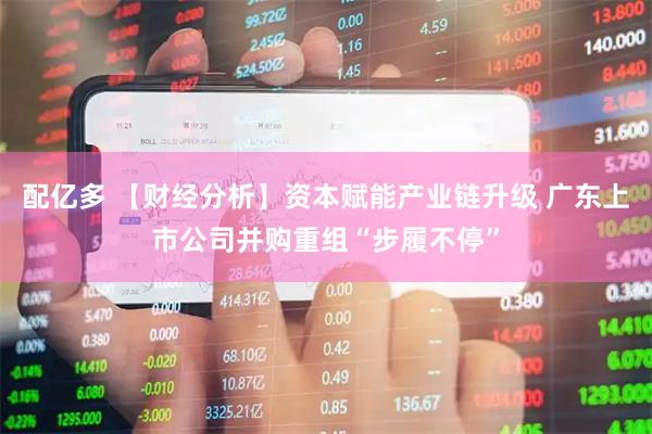 配亿多 【财经分析】资本赋能产业链升级 广东上市公司并购重组“步履不停”