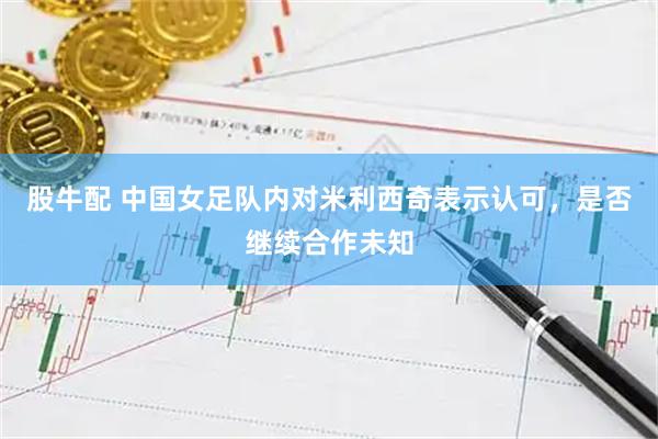 股牛配 中国女足队内对米利西奇表示认可，是否继续合作未知