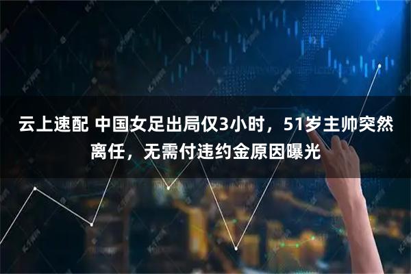 云上速配 中国女足出局仅3小时，51岁主帅突然离任，无需付违约金原因曝光