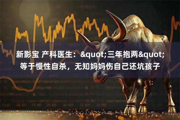 新影宝 产科医生："三年抱两"等于慢性自杀，无知妈妈伤自己还坑孩子