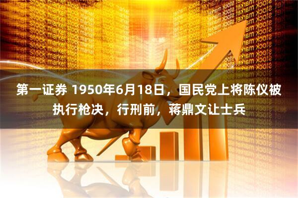 第一证券 1950年6月18日，国民党上将陈仪被执行枪决，行刑前，蒋鼎文让士兵