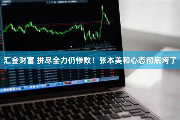 汇金财富 拼尽全力仍惨败！张本美和心态彻底垮了