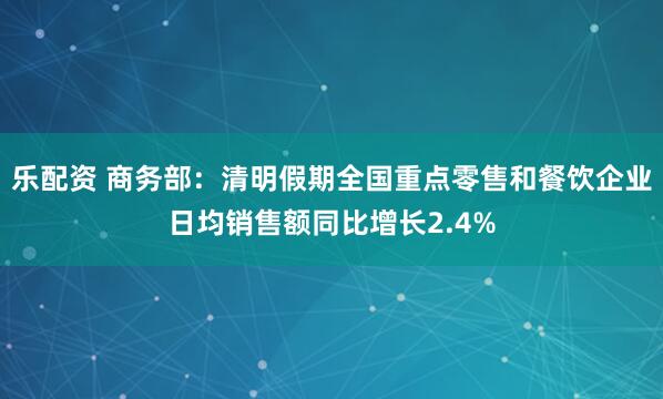 乐配资 商务部：清明假期全国重点零售和餐饮企业日均销售额同比增长2.4%
