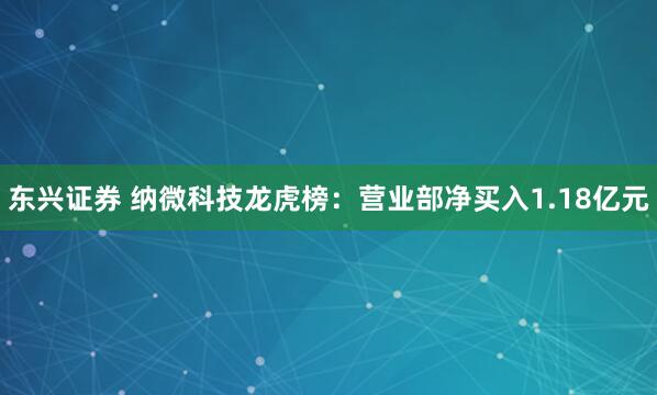 东兴证券 纳微科技龙虎榜：营业部净买入1.18亿元