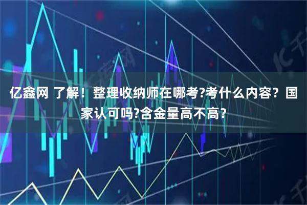 亿鑫网 了解！整理收纳师在哪考?考什么内容？国家认可吗?含金量高不高？