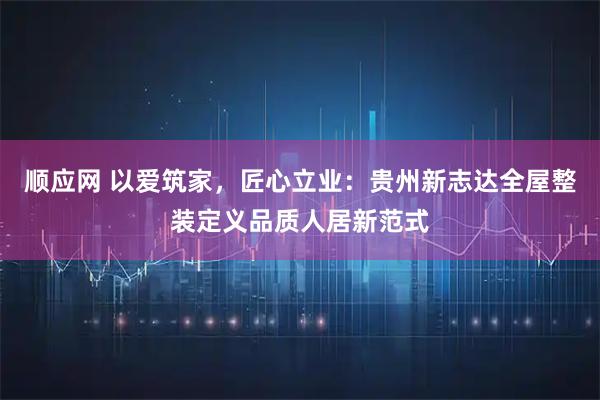 顺应网 以爱筑家，匠心立业：贵州新志达全屋整装定义品质人居新范式