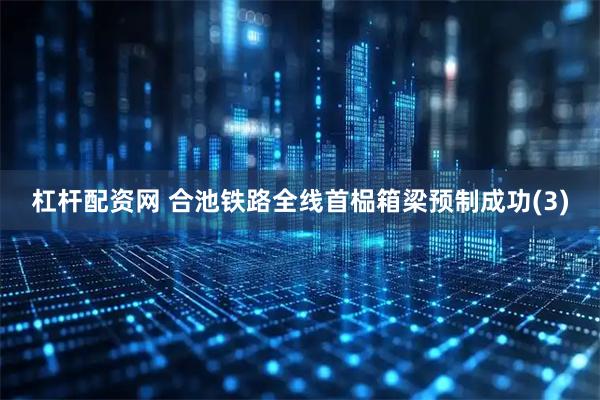杠杆配资网 合池铁路全线首榀箱梁预制成功(3)