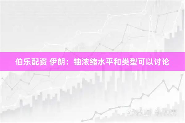 伯乐配资 伊朗：铀浓缩水平和类型可以讨论