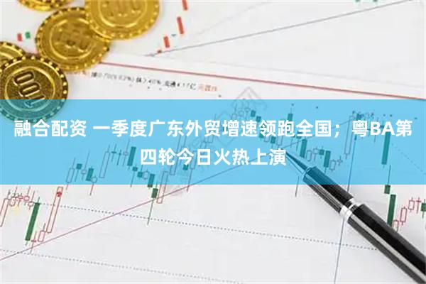 融合配资 一季度广东外贸增速领跑全国；粤BA第四轮今日火热上演