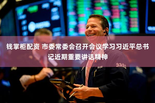 钱掌柜配资 市委常委会召开会议学习习近平总书记近期重要讲话精神