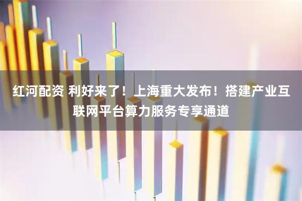 红河配资 利好来了！上海重大发布！搭建产业互联网平台算力服务专享通道