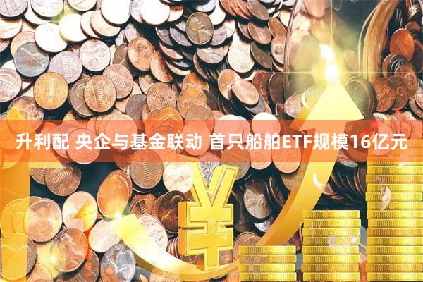 升利配 央企与基金联动 首只船舶ETF规模16亿元