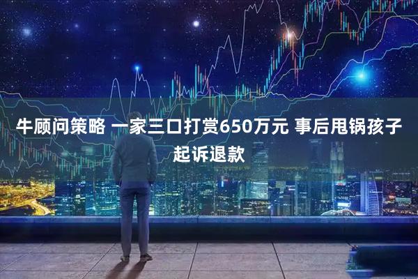 牛顾问策略 一家三口打赏650万元 事后甩锅孩子起诉退款