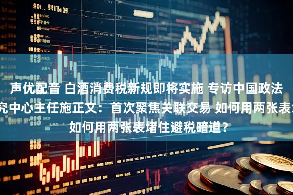 声优配音 白酒消费税新规即将实施 专访中国政法大学财税法研究中心主任施正文：首次聚焦关联交易 如何用两张表堵住避税暗道？