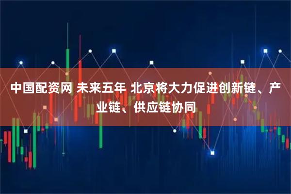 中国配资网 未来五年 北京将大力促进创新链、产业链、供应链协同