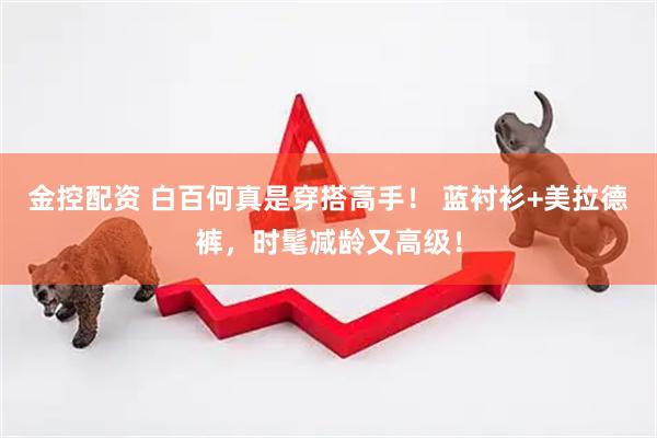 金控配资 白百何真是穿搭高手！ 蓝衬衫+美拉德裤，时髦减龄又高级！
