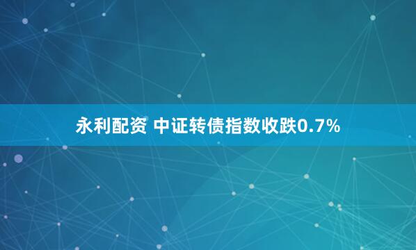 永利配资 中证转债指数收跌0.7%