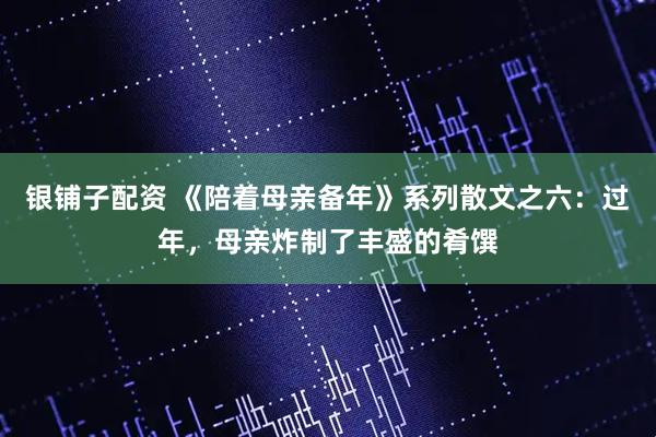 银铺子配资 《陪着母亲备年》系列散文之六：过年，母亲炸制了丰盛的肴馔