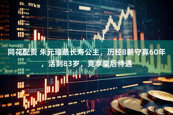 同花配资 朱元璋最长寿公主，历经8朝守寡60年，活到83岁，竟享皇后待遇