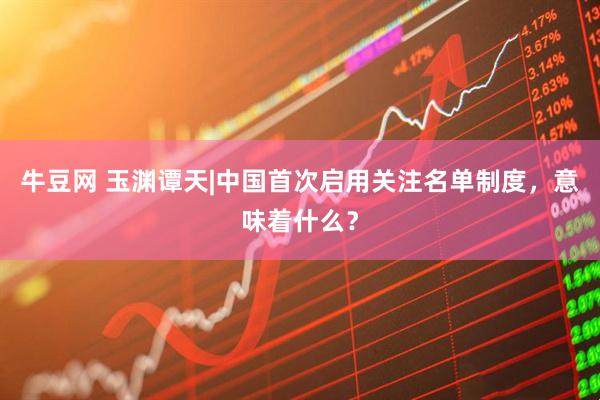 牛豆网 玉渊谭天|中国首次启用关注名单制度，意味着什么？