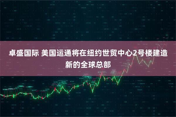 卓盛国际 美国运通将在纽约世贸中心2号楼建造新的全球总部