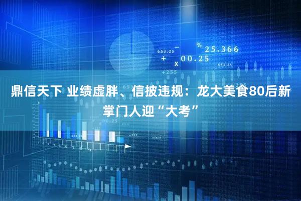 鼎信天下 业绩虚胖、信披违规：龙大美食80后新掌门人迎“大考”