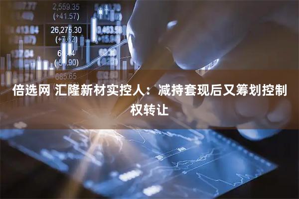 倍选网 汇隆新材实控人：减持套现后又筹划控制权转让