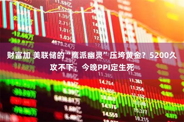 财富加 美联储的“鹰派幽灵”压垮黄金？5200久攻不下，今晚PPI定生死