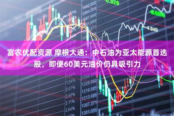 富农优配资源 摩根大通：中石油为亚太能源首选股，即便60美元油价仍具吸引力