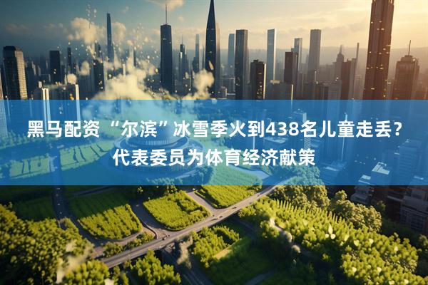 黑马配资 “尔滨”冰雪季火到438名儿童走丢？代表委员为体育经济献策