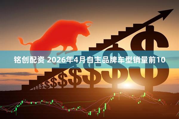 铭创配资 2026年4月自主品牌车型销量前10