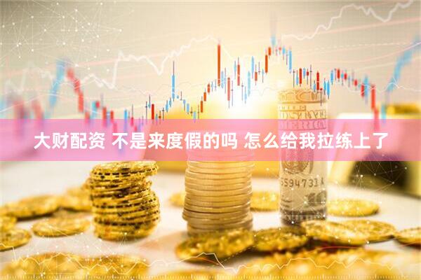 大财配资 不是来度假的吗 怎么给我拉练上了