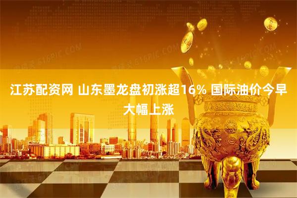 江苏配资网 山东墨龙盘初涨超16% 国际油价今早大幅上涨