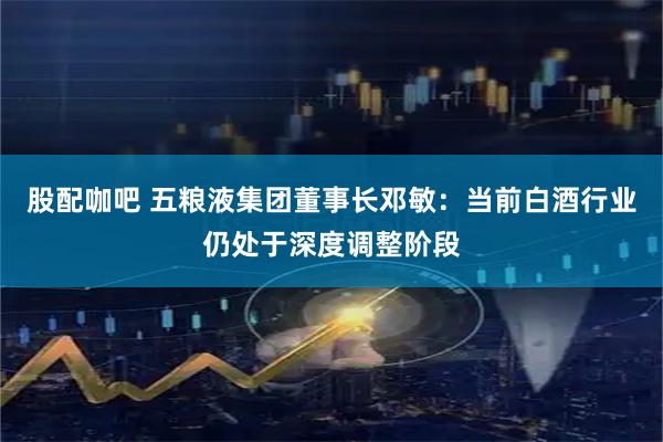 股配咖吧 五粮液集团董事长邓敏：当前白酒行业仍处于深度调整阶段