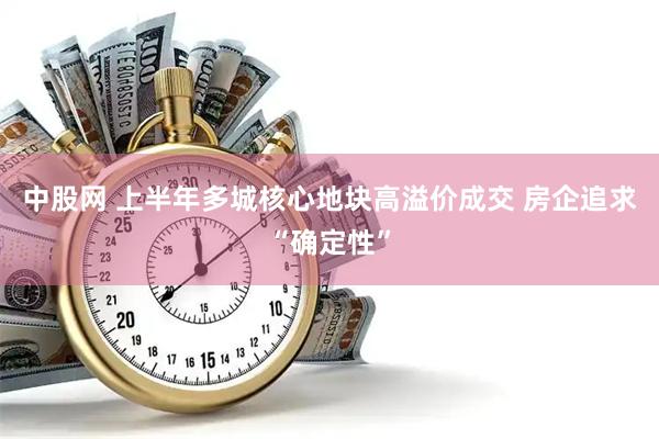 中股网 上半年多城核心地块高溢价成交 房企追求“确定性”