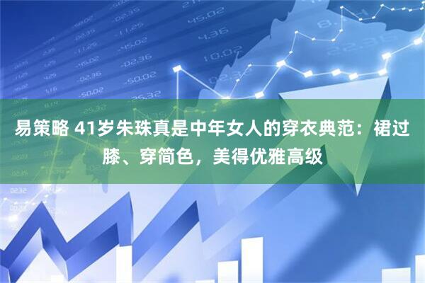 易策略 41岁朱珠真是中年女人的穿衣典范：裙过膝、穿简色，美得优雅高级