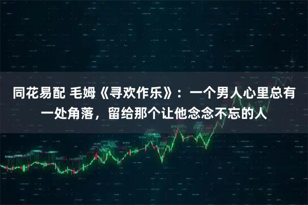 同花易配 毛姆《寻欢作乐》：一个男人心里总有一处角落，留给那个让他念念不忘的人