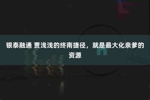 银泰融通 贾浅浅的终南捷径，就是最大化亲爹的资源