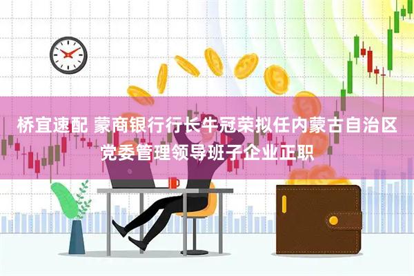 桥宜速配 蒙商银行行长牛冠荣拟任内蒙古自治区党委管理领导班子企业正职