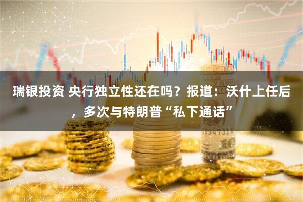 瑞银投资 央行独立性还在吗？报道：沃什上任后，多次与特朗普“私下通话”