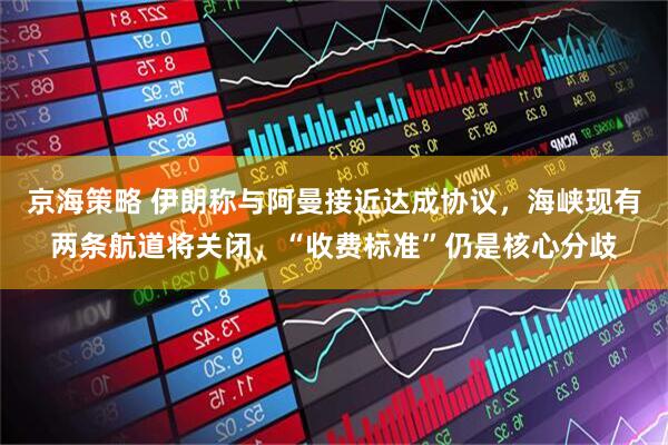 京海策略 伊朗称与阿曼接近达成协议，海峡现有两条航道将关闭，“收费标准”仍是核心分歧